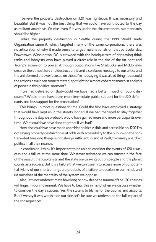 1 believe the property destruction on J20 was righteous It was necessary and beautiful. But it was not the best thing tht we could have contrbuted to the day a5 militant anarchists. Or else, even if it was under the circumstances, our standards should be igher  Unlike the property destruction in Seattle during the 1999 World Trade Organization summit, which targeted many of the same corporations, there was o aticulation of why it made sense to target multinationals on that particular day Downtown Washington, DC is crowdled with the headquarters of right-wing think tanks and lobbysts who have played a direct role in the rise of the far ight and Trump’s ascension to power. Although corporations like Starbucks and McDonalds. deserve the utmost fury and destructio, it senta confused message to our critcs and theuninformed that we focused on those.Im not sayingitwas abad thing—butcould the actions have been more targeted. spotiighting a more coherent anarchist analysis of powerin this poltical moment?  1f we had defivered on that—could we have had 3 better impact on public is- course? Would there have been more immediate public support for the J20 defen- dants and ess supportforthe prosecution?  “This brings up more questions for me. Could the bloc have employed a srategy that would have kept us in the streets longer? If we had managed to stay together throughout the day.we probably would have gained more and more particpants over fime What could we have done together f we had?  How ese could we have made anarchist politcs visible and accessible on J207Im ot saying property destructionis atadds with accessbilty o the public-on the con- rary—but breaking things is ot always suffcent,in and of tseto convey anarchist poltics inal their uance.  In conclusion, think ts important o be able to consider the events of 120 suc- cess and a failure at the same time. Whatever resistance we can muster in the face of the assault that capitaists and the state are carrying out on people and the planat counts a5  success. Buttis a failure that we can’tseen to access more of our poten- tial. Many of our shortcomings are products of a falure to decolonize our minds and tid ourselves of the mentaltyof thesystem we oppose.  Also,lets not underestimate howlong or how deep the trauma ofthe J20 charges willlinger i our movement. We have to bear thi in mind when we discuss whether to consider the day a success.Yes,the stat i to blame for the trauma and assauts But fwe say itwas worth it on ourside. lets be sure we understand the fullmpact of the consequences,  24 